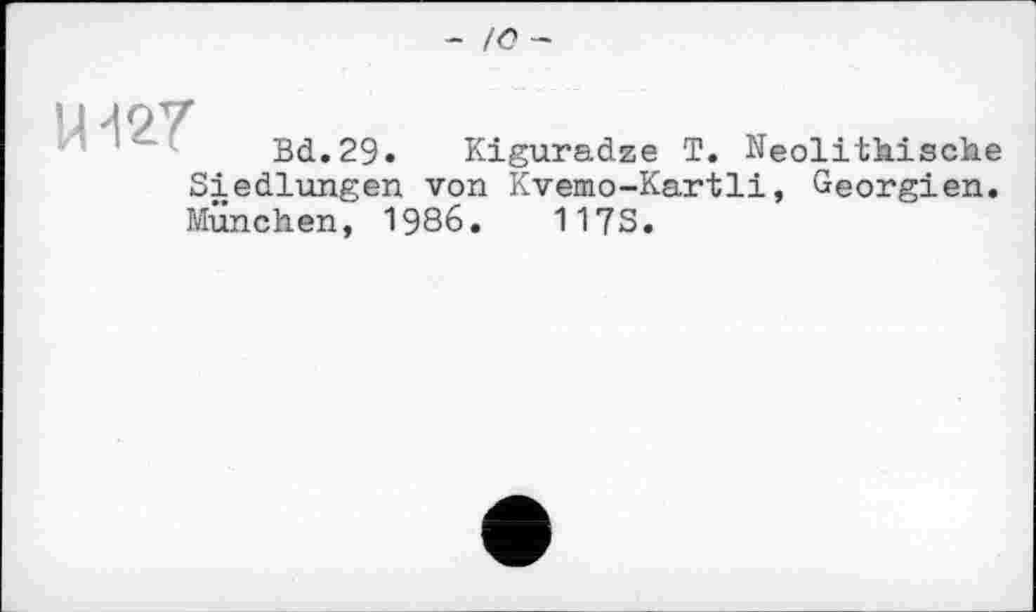 ﻿- /<? —
Щ27
Bd.29. Kiguradze T. Neolithische
Siedlungen von Kvemo-Kartli, Georgien.
München, 1986.	1173.